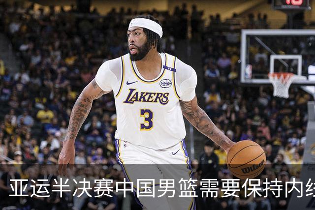 亚运半决赛中国男篮需要保持内线优势 此外防守硬度不可或缺